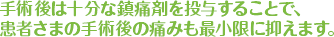 手術後は十分な鎮痛剤を投与することで、患者さまの手術後の痛みも最小限に抑えます。術時の点滴を刺す針の痛みも取ります。