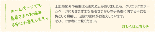 上記時間外や夜間に心配なことがありましたら、クリニックのホームページにもさまざまな患者さまからの手術後に関する不安を一覧として掲載し、当院の医師がお答えしています。ぜひ、ご参考にご覧ください。