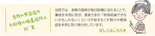当院では、多数の医師が毎日診療に当たることで、事故を未然に防ぎ、患者さまの「将来妊娠できないかもしれない」という不安をなくす努力や感染症を未然に防ぐ努力をしています。