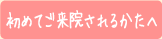 初めてご来院されるかたへ
